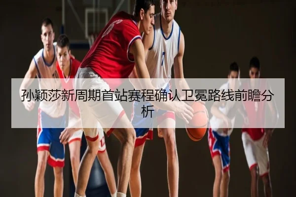 孙颖莎新周期首站赛程确认卫冕路线前瞻分析